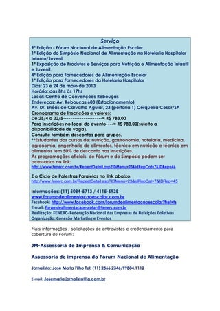 Serviço
9ª Edição - Fórum Nacional de Alimentação Escolar
1ª Edição do Simpósio Nacional de Alimentação na Hotelaria Hospitalar
Infanto/Juvenil
1ª Exposição de Produtos e Serviços para Nutrição e Alimentação Infantil
e Juvenil,
4ª Edição para Fornecedores de Alimentação Escolar
1ª Edição para Fornecedores da Hotelaria Hospitalar
Dias: 23 e 24 de maio de 2013
Horário: das 8hs às 17hs
Local: Centro de Convenções Rebouças
Endereços: Av. Rebouças 600 (Estacionamento)
Av. Dr. Enéas de Carvalho Aguiar, 23 (portaria 1) Cerqueira Cesar/SP
Cronograma de Inscrições e valores:
De 25/4 a 22/5---------------------= R$ 783,00
Para inscrições no local do evento----= R$ 983,00(sujeito a
disponibilidade de vaga).
Consulte também descontos para grupos.
**Estudantes dos cursos de: nutrição, gastronomia, hotelaria, medicina,
agronomia, engenharia de alimentos, técnico em nutrição e técnico em
alimentos tem 50% de desconto nas inscrições.
As programações oficiais do Fórum e do Simpósio podem ser
acessadas no link:
http://www.fenerc.com.br/RepeatDetail.asp?IDMenu=23&idRepCat=7&IDRep=46
E o Ciclo de Palestras Paralelas no link abaixo.
http://www.fenerc.com.br/RepeatDetail.asp?IDMenu=23&idRepCat=7&IDRep=45
Informações: (11) 5084-5713 / 4115-5938
www.forumadealimentacaoescolar.com.br
Facebook: http://www.facebook.com/forumdealimentacaoescolar?fref=ts
E-mail: forumdealimentacaoescolar@fenerc.com.br
Realização: FENERC- Federação Nacional das Empresas de Refeições Coletivas
Organização: Conexão Marketing e Eventos
Mais informações , solicitações de entrevistas e credenciamento para
cobertura do Fórum:
JM-Assessoria de Imprensa & Comunicação
Assessoria de imprensa do Fórum Nacional de Alimentação
Jornalista: José Maria Filho Tel: (11) 2866.2346/99804.1112
E-mail: Josemaria.jornalista@ig.com.br
 