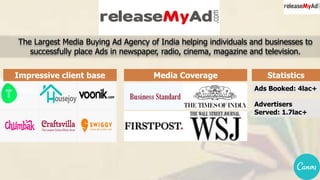 The Largest Media Buying Ad Agency of India helping individuals and businesses to
successfully place Ads in newspaper, radio, cinema, magazine and television.
Media CoverageImpressive client base Statistics
Ads Booked: 4lac+
Advertisers
Served: 1.7lac+
 