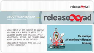 • RELEASEMYAD IS THE LARGEST AD BOOKING
PLATFORM FOR A RANGE OF MEDIA.IT’S
ESTEEMED CLIENT LIST INCLUDES SWIGGY,
CRAFTSVILLA, VOONIK, AND CHUMBAK AMONG
OTHER TOP BRASS IN THE INDUSTRY.
• RELEASEMYAD PROVIDES WITH ONE SUCH
VIRTUAL INTERNSHIP.
 