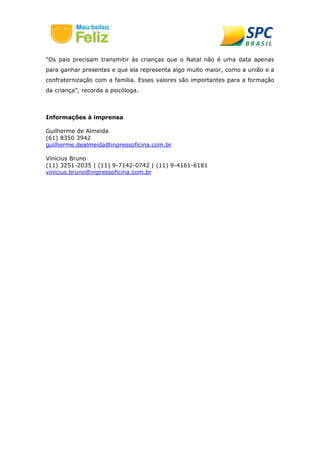 “Os pais precisam transmitir às crianças que o Natal não é uma data apenas 
para ganhar presentes e que ela representa algo muito maior, como a união e a 
confraternização com a família. Esses valores são importantes para a formação 
da criança”, recorda a psicóloga. 
Informações à imprensa 
Guilherme de Almeida 
(61) 8350 3942 
guilherme.dealmeida@inpressoficina.com.br 
Vinícius Bruno 
(11) 3251-2035 | (11) 9-7142-0742 | (11) 9-4161-6181 
vinicius.bruno@inpressoficina.com.br 
