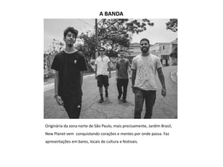 A BANDA
Originária da zona norte de São Paulo, mais precisamente, Jardim Brasil,
New Planet vem conquistando corações e mentes por onde passa. Faz
apresentações em bares, locais de cultura e festivais.
 