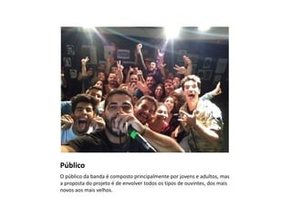 Público
O público da banda é composto principalmente por jovens e adultos, mas
a proposta do projeto é de envolver todos os tipos de ouvintes, dos mais
novos aos mais velhos.
 