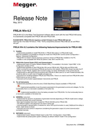 Document No : CF0968BE
Release Note
May, 2013
FREJA Win 6.2
FREJA Win 6.2 is the Relay Test Equipment software able to work with the new FREJA 400 series.
It is backwards compatible with FREJA 300 and FREJA 306.
PLEASE NOTE: FREJA Win 6.2 requires a certain firmware in your FREJA 400 test set.
Read the file in the folder PETOOLS / F400: “Verify compatibility between FREJA 400 test set and FREJA
Win.pdf”
FREJA Win 6.2 contains the following features/improvements for FREJA 400:
1) Installer.
- Implemented possibility to install FREJA Win in FREJA 400 mode or in FREJA 300 mode.
After the installation it is possible to change the mode from FREJA Win Control Center Configuration /
Options / Advanced Configuration.
- FREJA Win 6.2 doesn’t require anymore a previous version of FREJA Win installed on the PC.
- Installer is now compatible with Win8 OS (before it was: Win7 and Win XP).
2) FREJA Win Control Center (FCC) and Communication
- Implemented import of Custom Network Models (NML), It is available in the button “import NML” in the
configuration window of FCC
- Implemented possibility to start FREJA Win Off-Line for FREJA 403, FREJA 406 and FREJA 409.
- When running On-Line and several FREJAs are found on the network, FREJA Win shows now also the IP
Address of each FREJA, together with its serial number, for easier identification of the correct test set.
- Implemented an alternative Ethernet protocol with FREJAs to allow users to run with Firewall activated. We
should be able to run with most of firewalls activated now.
- Improved error handlings between FREJA and FREJA Win. There is no need to exit from FREJA Win when
FREJA returns an error or alarm.
- Improved communication speed between instruments and FREJA.
3) For all Instruments.
- Implemented possibility to drive the extra 2 Solid State Binary Outputs available in FREJA 400
- Implemented possibility to see the powers associated to the generated currents and voltages. For this
functionality there is a new button available on the button list.
- Implemented possibility to drive the battery simulator from FREJA Win. For this functionality there is
a new button available on the button list.
4) GENERAL instrument.
- Implemented the dynamic visualization of generated channels depending on FREJA model and/or voltage
channels converted into current channels.
- New report templates have been created for FREJA 403/406 and for FREJA 409.
- The different states in the sequencer can have a name now
- Improved graphic representation of waveforms, when GPS synchronization is used. Additional time delay is
shown, state names is shown.
- Improved max time control in sequencer considering the generation output of current channel and/or
converted channels.
5) DISTANCE instrument.
- Implemented Custom Network Model import (under FCC / Configuration / Import NML).
- Implemented two phase power system (railways) as default network model in the Configuration
 