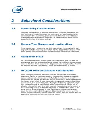 Behavioral Considerations




2     Behavioral Considerations

2.1   Power Policy Considerations
      The power policies defined by Microsoft Windows Vista (Balanced, Power saver, and
      High performance) impact both power and performance of a specific system. When
      conducting any drive level testing, please consider that the hard drive will be spun
      down more often in an aggressive power policy at the expense of a several second
      delay when the hard drive is spun back up.


2.2   Resume Time Measurement considerations
      There is a discrepancy between the use of Microsoft’s Power Test utility in WDK and
      stopwatch method in measuring resume from standby (S3) and hibernate (S4). Until
      this is resolved, Intel recommends the stopwatch method for measuring these times.


2.3   ReadyBoost Status
      On a Windows ReadyBoost* enabled system, each time the OS boots up, there is a
      short window when the Windows ReadyBoost status in the Intel Turbo Memory Console
      shows as disabled. This is caused by the OS generating the ReadyBoost file. Once the
      file is created, the Intel Turbo Memory Console will show the status as enabled.


2.4   NVCACHE Drive Initialization Considerations
      Under limiting circumstances, it has been seen that the NVCACHE drive used for
      ReadyBoost may not be configured properly. If configuration issues arise, available
      options are to use either the console or the TurboConfig application to correctly
      configure the disk volume. For a volume which is unallocated, a reboot will be required
      for changes to take effect. If using the console, simply open it, check the ReadyBoost
      support option, then restart the system. If using the TurboConfig application, simply
      run “TurboConfig –rb e” at the command prompt, then restart the system. For an
      allocated volume which has a drive letter assigned, the quickest corrective action is to
      run “TurboConfig –initnvc” at the command prompt to delete the drive letter. In this
      single step, no reboot is required. If using the console to remove the drive letter,
      delete the volume via the Disk Management OS service (another option: open the
      console, disable ReadyBoost, and then restart the system), open the console, check the
      ReadyBoost support option, and then restart the system.




6                                                                  1.5.0.1013 Release Notes
 