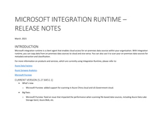 MICROSOFT INTEGRATION RUNTIME –
RELEASE NOTES
March. 2023
INTRODUCTION
Microsoft integration runtime is a client agent that enables cloud access for on-premises data sources within your organization. With integration
runtime, you can copy data from on-premises data sources to cloud and vice-versa. You can also use it to scan your on-premises data sources for
metadata extraction and classification.
For more information on products and services, which are currently using Integration Runtime, please refer to:
Azure Data Factory
Azure Synapse Analytics
Microsoft Purview
CURRENT VERSION (5.27.8451.1)
 What’s new:
o Microsoft Purview: added support for scanning in Azure China cloud and US Government cloud.
 Big fixes:
o Microsoft Purview: fixed an issue that impacted the performance when scanning file-based data sources, including Azure Data Lake
Storage Gen2, Azure Blob, etc.
 