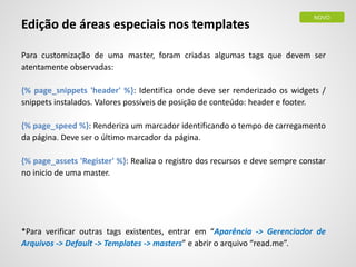 Edição de áreas especiais nos templates
Para customização de uma master, foram criadas algumas tags que devem ser
atentamente observadas:
{% page_snippets 'header' %}: Identifica onde deve ser renderizado os widgets /
snippets instalados. Valores possíveis de posição de conteúdo: header e footer.
{% page_speed %}: Renderiza um marcador identificando o tempo de carregamento
da página. Deve ser o último marcador da página.
{% page_assets 'Register' %}: Realiza o registro dos recursos e deve sempre constar
no inicio de uma master.
*Para verificar outras tags existentes, entrar em “Aparência -> Gerenciador de
Arquivos -> Default -> Templates -> masters” e abrir o arquivo “read.me”.
NOVO
 