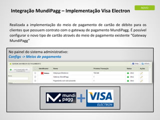 Realizada a implementação do meio de pagamento de cartão de débito para os
clientes que possuem contrato com o gateway de pagamento MundiPagg. É possível
configurar o novo tipo de cartão através do meio de pagamento existente “Gateway
MundiPagg”
Integração MundiPagg – Implementação Visa Electron
NOVO
+
No painel do sistema administrativo:
Configs -> Meios de pagamento
 