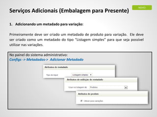 Serviços Adicionais (Embalagem para Presente)
1. Adicionando um metadado para variação:
Primeiramente deve ser criado um metadado de produto para variação. Ele deve
ser criado como um metadado do tipo “Listagem simples” para que seja possível
utilizar nas variações.
No painel do sistema administrativo:
Configs -> Metadados-> Adicionar Metadado
NOVO
 