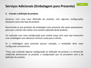 Serviços Adicionais (Embalagem para Presente)
2. Criando a definição de produto
Devemos criar uma nova definição de produto, com algumas configurações
desejáveis para este tipo de produto.
Recomenda-se que produtos de embalagem para presente não sejam pesquisáveis,
para que o cliente não realize uma compra separada deste produto.
Foi realizado uma nova configuração para aceitar preço zero caso seja necessário
criar embalagem sem adicionar nenhum custo para o cliente.
Se a embalagem para presente possuir variação, o metadado deve estar
configurado corretamente.
*Caso seja realizada alguma configuração na definição do produto e a mesma for
redefinida diretamente no produto, a configuração que irá prevalecer será a da
definição do produto.
NOVO
 