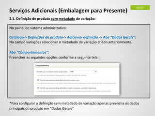 2.1. Definição de produto com metadado de variação:
No painel do sistema administrativo:
Catálogo-> Definições de produto-> Adicionar definição -> Aba “Dados Gerais”:
No campo variações selecionar o metadado de variação criado anteriormente.
Aba “Comportamentos”:
Preencher as seguintes opções conforme a seguinte tela:
*Para configurar a definição sem metadado de variação apenas preencha os dados
principais do produto em “Dados Gerais”
Serviços Adicionais (Embalagem para Presente)
NOVO
 