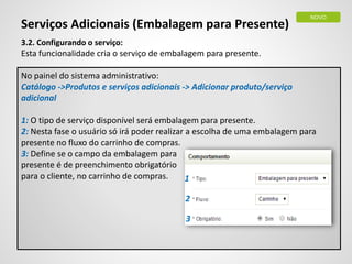 Serviços Adicionais (Embalagem para Presente)
3.2. Configurando o serviço:
Esta funcionalidade cria o serviço de embalagem para presente.
No painel do sistema administrativo:
Catálogo ->Produtos e serviços adicionais -> Adicionar produto/serviço
adicional
1: O tipo de serviço disponível será embalagem para presente.
2: Nesta fase o usuário só irá poder realizar a escolha de uma embalagem para
presente no fluxo do carrinho de compras.
3: Define se o campo da embalagem para
presente é de preenchimento obrigatório
para o cliente, no carrinho de compras.
NOVO
1
2
3
 