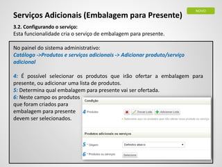 Serviços Adicionais (Embalagem para Presente)
3.2. Configurando o serviço:
Esta funcionalidade cria o serviço de embalagem para presente.
No painel do sistema administrativo:
Catálogo ->Produtos e serviços adicionais -> Adicionar produto/serviço
adicional
4: É possível selecionar os produtos que irão ofertar a embalagem para
presente, ou adicionar uma lista de produtos.
5: Determina qual embalagem para presente vai ser ofertada.
6: Neste campo os produtos
que foram criados para
embalagem para presente
devem ser selecionados.
NOVO
4
5
6
 