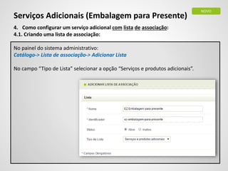 Serviços Adicionais (Embalagem para Presente)
4. Como configurar um serviço adicional com lista de associação:
4.1. Criando uma lista de associação:
No painel do sistema administrativo:
Catálogo-> Lista de associação-> Adicionar Lista
No campo “Tipo de Lista” selecionar a opção “Serviços e produtos adicionais”.
NOVO
 