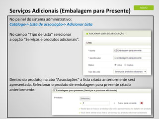 Serviços Adicionais (Embalagem para Presente)
No painel do sistema administrativo:
Catálogo-> Lista de associação-> Adicionar Lista
No campo “Tipo de Lista” selecionar
a opção “Serviços e produtos adicionais”.
Dentro do produto, na aba “Associações” a lista criada anteriormente será
apresentada. Selecionar o produto de embalagem para presente criado
anteriormente.
NOVO
 