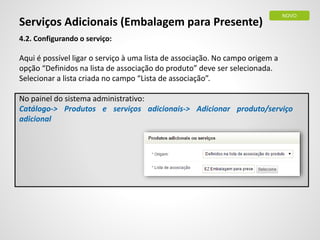 Serviços Adicionais (Embalagem para Presente)
4.2. Configurando o serviço:
Aqui é possível ligar o serviço à uma lista de associação. No campo origem a
opção “Definidos na lista de associação do produto” deve ser selecionada.
Selecionar a lista criada no campo “Lista de associação”.
No painel do sistema administrativo:
Catálogo-> Produtos e serviços adicionais-> Adicionar produto/serviço
adicional
NOVO
 