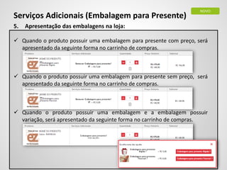Serviços Adicionais (Embalagem para Presente)
NOVO
5. Apresentação das embalagens na loja:
 Quando o produto possuir uma embalagem para presente com preço, será
apresentado da seguinte forma no carrinho de compras.
 Quando o produto possuir uma embalagem para presente sem preço, será
apresentado da seguinte forma no carrinho de compras.
 Quando o produto possuir uma embalagem e a embalagem possuir
variação, será apresentado da seguinte forma no carrinho de compras.
 