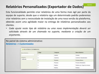 Relatórios Personalizados (Exportador de Dados)
Esta funcionalidade permite criar relatórios de uma forma mais ágil por parte da
equipe de suporte; desde que o relatório siga um determinado padrão poderemos
criar relatórios sem a necessidade de instalação de uma nova versão da plataforma,
obtendo assim uma agilidade maior na entrega de relatórios personalizados aos
clientes.
• Cada ajuste neste tipo de relatório ou uma nova implementação deverá ser
solicitada através de um chamado no suporte, mediante a criação de um
orçamento.
No painel do sistema administrativo:
Relatórios -> Customizados
NOVO
 