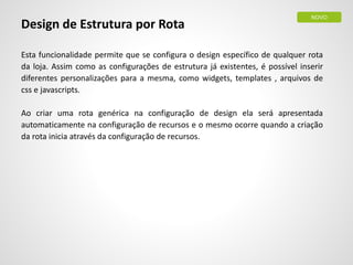 Design de Estrutura por Rota
Esta funcionalidade permite que se configura o design específico de qualquer rota
da loja. Assim como as configurações de estrutura já existentes, é possível inserir
diferentes personalizações para a mesma, como widgets, templates , arquivos de
css e javascripts.
Ao criar uma rota genérica na configuração de design ela será apresentada
automaticamente na configuração de recursos e o mesmo ocorre quando a criação
da rota inicia através da configuração de recursos.
NOVO
 