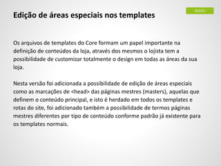 Edição de áreas especiais nos templates
Os arquivos de templates do Core formam um papel importante na
definição de conteúdos da loja, através dos mesmos o lojista tem a
possibilidade de customizar totalmente o design em todas as áreas da sua
loja.
Nesta versão foi adicionada a possibilidade de edição de áreas especiais
como as marcações de <head> das páginas mestres (masters), aquelas que
definem o conteúdo principal, e isto é herdado em todos os templates e
rotas do site, foi adicionado também a possibilidade de termos páginas
mestres diferentes por tipo de conteúdo conforme padrão já existente para
os templates normais.
NOVO
 