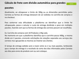 Cálculo de frete com divisão automática para grandes
pacotes
Atualmente, ao ultrapassar o limite de 30Kg ou as dimensões permitidas pelos
Correios as formas de entrega deixavam de ser exibidas no carrinho de compras e
no checkout.
Para contornar esta dificuldade a plataforma ao identificar que o limite foi
ultrapassado, passa a calcular o custo de entrega dividindo o peso em múltiplos
pacotes, fazendo com que as formas de entrega dos correios possam ser escolhidas.
Ex: Carrinho de compras com 10 Produtos e 4Kg cada.
No momento em que a plataforma identifica que o carrinho possui 40Kg, a mesma
divide em 2 pacotes, enviando solicitações de cotações separadas aos serviços dos
correios mas agrupando as mesmas ao mostrar aos clientes.
O tempo de entrega exibido será o maior entre os 2 ou mais pacotes, lembrando
que o tempo de entrega é o resultado da soma dos dias informados pelos Correios
aos dias para envio do produto com ou sem estoque.
NOVO
 