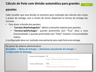Cálculo de frete com divisão automática para grandes
pacotes
Cabe ressaltar que essa divisão só acontece para realização dos cálculos dos custos
e prazos de entrega, com o intuito de tornar disponível as formas de entrega dos
Correios.
• Para ativar a divisão dos pacotes:
• “Correios.MaxPackageSize”: define o tamanho máximo para pacotes.
• “Correios.SplitPackages”: quando preenchido com “True” ativa a nova
funcionalidade e quando preenchido com “False” mantem a funcionalidade
inativa.
A configuração deve ser realizada manualmente para cada forma de entrega.
No painel do sistema administrativo:
Backoffice -> Meios de Entrega -> Selecionar uma formar de entrega ->
Configuração de Gateway
NOVO
 