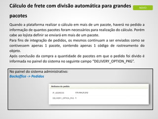 Cálculo de frete com divisão automática para grandes
pacotes
Quando a plataforma realizar o cálculo em mais de um pacote, haverá no pedido a
informação de quantos pacotes foram necessários para realização do cálculo. Porém
cabe ao lojista definir se enviará em mais de um pacote.
Para fins de integração de pedidos, os mesmos continuam a ser enviados como se
contivessem apenas 1 pacote, contendo apenas 1 código de rastreamento do
objeto.
Após conclusão da compra a quantidade de pacotes em que o pedido foi divido é
informada no painel do sistema no seguinte campo “DELIVERY_OPTION_PKG”.
No painel do sistema administrativo:
Backoffice -> Pedidos
NOVO
 