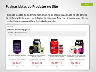 Paginar Listas de Produtos no Site
Foi criada a opção de poder mostrar uma lista de produtos paginada no site através
da configuração do widget de listagem de produtos. Antes dessa opção somente era
possível listar uma quantidade limitada de produtos.
NOVO
 
