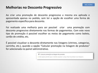 Ao criar uma promoção de desconto progressivo a mesma era aplicada e
apresentada apenas no pedido, sem ter a opção de escolher uma forma de
pagamento específica para desconto.
Foi realizado uma melhoria para ser possível criar uma promoção com
desconto progressivo diretamente nas formas de pagamentos. Com este novo
tipo de promoção é possível escolher os meios de pagamento como boleto,
cartão de crédito, etc.
É possível visualizar o desconto diretamente nas listagens (vitrines, categorias,
carrinho, etc.), quando a opção “Calcular promoção na listagem de produtos”
for selecionada no painel administrativo.
MELHORIA
Melhorias no Desconto Progressivo
 