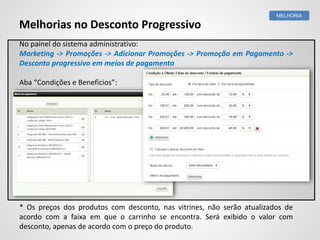 No painel do sistema administrativo:
Marketing -> Promoções -> Adicionar Promoções -> Promoção em Pagamento ->
Desconto progressivo em meios de pagamento
Aba “Condições e Benefícios”:
* Os preços dos produtos com desconto, nas vitrines, não serão atualizados de
acordo com a faixa em que o carrinho se encontra. Será exibido o valor com
desconto, apenas de acordo com o preço do produto.
MELHORIA
Melhorias no Desconto Progressivo
 