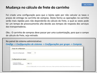 Foi criado uma configuração para que o lojista opte por não calcular as taxas e
prazos de entrega no carrinho de compras. Desta forma as operações no carrinho
serão mais rápidas pois não dependerão do cálculo do frete, o qual as vezes pode
ter um tempo de processamento alto devido aos tempos de resposta dos serviços
das transportadoras.
Obs.: O carrinho de compras deve passar por uma customização, para que o campo
de cálculo do frete, seja retirado.
No painel do sistema administrativo:
Configs -> Configurações de sistema -> Configurações por grupo -> Compras
MELHORIA
Mudança no cálculo de frete do carrinho
 