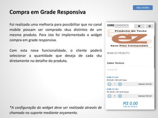 Foi realizada uma melhoria para possibilitar que no canal
mobile possam ser comprado skus distintos de um
mesmo produto. Para isto foi implementado o widget
compra em grade responsiva.
Com esta nova funcionalidade, o cliente poderá
selecionar a quantidade que deseja de cada sku
diretamente no detalhe do produto.
*A configuração do widget deve ser realizada através de
chamado no suporte mediante orçamento.
MELHORIA
Compra em Grade Responsiva
 