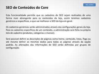 Esta funcionalidade permite que os cadastros de SEO sejam realizados de uma
forma mais abrangente para os conteúdos da loja, assim teremos cadastros
genéricos e específicos, o que vai melhorar o SEO da loja em geral.
Os cadastros genéricos serão administrados através das configurações gerais da loja.
Para os cadastros específicos de um conteúdo, a administração será feita na própria
tela de cadastro (produtos, categorias e marcas).
Será possível definir as descrições de páginas como home, conteúdo, listas, flags ou
até mesmo definir os mesmos dados para todas as páginas através da opção
padrão. As alterações das informações de SEO serão definidas por grupos de
configuração.
MELHORIA
SEO de Conteúdos do Core
 