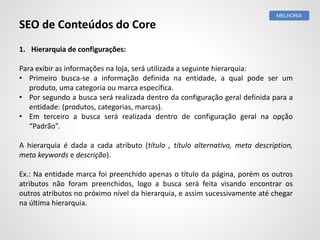 1. Hierarquia de configurações:
Para exibir as informações na loja, será utilizada a seguinte hierarquia:
• Primeiro busca-se a informação definida na entidade, a qual pode ser um
produto, uma categoria ou marca específica.
• Por segundo a busca será realizada dentro da configuração geral definida para a
entidade: (produtos, categorias, marcas).
• Em terceiro a busca será realizada dentro de configuração geral na opção
“Padrão”.
A hierarquia é dada a cada atributo (título , título alternativo, meta description,
meta keywords e descrição).
Ex.: Na entidade marca foi preenchido apenas o título da página, porém os outros
atributos não foram preenchidos, logo a busca será feita visando encontrar os
outros atributos no próximo nível da hierarquia, e assim sucessivamente até chegar
na última hierarquia.
MELHORIA
SEO de Conteúdos do Core
 