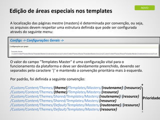 Edição de áreas especiais nos templates
A localização das páginas mestre (masters) é determinada por convenção, ou seja,
os arquivos devem respeitar uma estrutura definida que pode ser configurada
através do seguinte menu:
Configs -> Configurações Gerais ->
O valor do campo "Templates Master" é uma configuração vital para o
funcionamento da plataforma e deve ser devidamente preenchido, devendo ser
separados pelo caractere '|' e mantendo a convenção prioritária mais à esquerda.
Por padrão, foi definida a seguinte convenção:
/Custom/Content/Themes/{theme}/Templates/Masters/{routename}/{resource}
/Custom/Content/Themes/{theme}/Templates/Masters/{resource}
/Custom/Content/Themes/Shared/Templates/Masters/{routename}/{resource}
/Custom/Content/Themes/Shared/Templates/Masters/{resource}
/Custom/Content/Themes/Default/Templates/Masters/{routename}/{resource}
/Custom/Content/Themes/Default/Templates/Masters/{resource}
NOVO
Prioridade
+
-
 