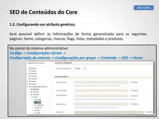 1.2. Configurando um atributo genérico:
Será possível definir as informações de forma generalizada para as seguintes
páginas: home, categorias, marcas, flags, listas, metadados e produtos.
No painel do sistema administrativo:
Configs -> Configurações Gerais ->
Configuração de sistema -> Configurações por grupo -> Conteúdo -> SEO -> Home
MELHORIA
SEO de Conteúdos do Core
 