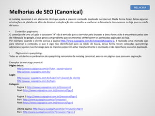 A metatag canonical é um elemento html que ajuda a prevenir conteúdo duplicado na internet. Desta forma foram feitas algumas
otimizações na plataforma afim de diminuir a duplicação de conteúdos e melhorar a descoberta dos mesmos na loja para os robôs
de busca.
• Conteúdos paginados:
O conteúdo de uma url após o caractere “#” não é enviado para o servidor pelo browser e desta forma não é encontrado pelos bots
de indexação do google, o que gerava um problema para os mesmos identificarem os conteúdos paginados da loja.
Por exemplo, quando o cliente acessa a página http://www.suapagina.com.br/categoria#/pagina-2, é realizada uma chamada ajax
para retornar o conteúdo, o que é algo não identificável para os robôs de busca, dessa forma foram colocadas querystrings
adicionais e ajustes nas metatags para os mesmos poderem achar mais facilmente o conteúdo e não reconhece-los como duplicado.
• Páginas com querystrings
Todas as urls terão os parâmetros de querystring removidos da metatag canonical, exceto em páginas que possuam paginação.
Exemplos de metatag canonical:
Página inicial:
http://www.suapagina.com.br/?utm_source=source
http://www. suapagina.com.br/
Login:
http://www. suapagina.com.br/Login?url=/painel-do-cliente
http://www. suapagina.com.br/login
Listagem:
Pagina 1: http://www.suapagina.com.br/{resource}
Next: http://www.suapagina.com.br/{resource}?pg=2
Pagina 2: http://www.suapagina.com.br/{resource}?pg=2
Prev: http://www.suapagina.com.br/{resource}
Next: http://www.suapagina.com.br/{resource}?pg=3
Última página: http://www.suapagina.com.br/{resource}?pg=n
Prev: http://www.suapagina.com.br/{resource}?pg=n-1
MELHORIA
Melhorias de SEO (Canonical)
 