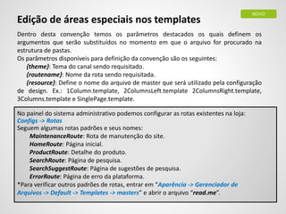 Edição de áreas especiais nos templates
Dentro desta convenção temos os parâmetros destacados os quais definem os
argumentos que serão substituídos no momento em que o arquivo for procurado na
estrutura de pastas.
Os parâmetros disponíveis para definição da convenção são os seguintes:
{theme}: Tema do canal sendo requisitado.
{routename}: Nome da rota sendo requisitada.
{resource}: Define o nome do arquivo de master que será utilizado pela configuração
de design. Ex.: 1Column.template, 2ColumnsLeft.template 2ColumnsRight.template,
3Columns.template e SinglePage.template.
No painel do sistema administrativo podemos configurar as rotas existentes na loja:
Configs -> Rotas
Seguem algumas rotas padrões e seus nomes:
MaintenanceRoute: Rota de manutenção do site.
HomeRoute: Página inicial.
ProductRoute: Detalhe do produto.
SearchRoute: Página de pesquisa.
SearchSuggestRoute: Página de sugestões de pesquisa.
ErrorRoute: Página de erro da plataforma.
*Para verificar outros padrões de rotas, entrar em “Aparência -> Gerenciador de
Arquivos -> Default -> Templates -> masters” e abrir o arquivo “read.me”.
NOVO
 