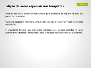 Edição de áreas especiais nos templates
Uma master estará definida simplesmente pela existência do arquivo em uma das
pastas da convenção.
Caso seja necessário retornar à uma master anterior, o arquivo deve ser renomeado
ou excluído.
É importante lembrar que alterações realizadas nas masters contidas no tema
padrão (Default) serão sobrescritas a cada instalação de nova versão da plataforma.
NOVO
 