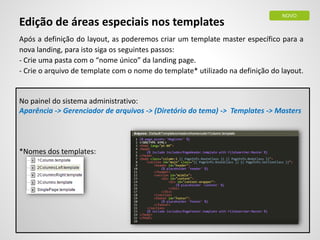 Edição de áreas especiais nos templates
Após a definição do layout, as poderemos criar um template master específico para a
nova landing, para isto siga os seguintes passos:
- Crie uma pasta com o “nome único” da landing page.
- Crie o arquivo de template com o nome do template* utilizado na definição do layout.
No painel do sistema administrativo:
Aparência -> Gerenciador de arquivos -> (Diretório do tema) -> Templates -> Masters
*Nomes dos templates:
NOVO
 