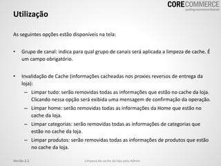 As seguintes opções estão disponíveis na tela:
• Grupo de canal: indica para qual grupo de canais será aplicada a limpeza de cache. É
um campo obrigatório.
• Invalidação de Cache (informações cacheadas nos proxies reversos de entrega da
loja):
– Limpar tudo: serão removidas todas as informações que estão no cache da loja.
Clicando nessa opção será exibida uma mensagem de confirmação da operação.
– Limpar home: serão removidas todas as informações da Home que estão no
cache da loja.
– Limpar categorias: serão removidas todas as informações de categorias que
estão no cache da loja.
– Limpar produtos: serão removidas todas as informações de produtos que estão
no cache da loja.
Utilização
Limpeza do cache da loja pelo AdminVersão 2.2
 