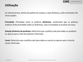 Utilização
Versão 2.2 Política de compra com fonte de dados por canal
Ao selecionarmos, dentro da política de compra, o tipo dinâmica, serão mostradas três
novas opções.
Prioridade: Prioridade entre as políticas dinâmicas. Lembrando que as políticas
estáticas terão prioridade sobre as dinâmicas, caso um produto se encaixe nas duas.
Seleção dinâmica de produtos: Determina que a política vale para todos os produtos
ou apenas para a lista de produtos informada.
Canal: Determina que a política vale para todos os canais ou apenas para a lista de
canais informada.
 