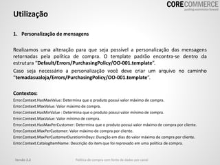 Versão 2.2 Política de compra com fonte de dados por canal
Utilização
1. Personalização de mensagens
Realizamos uma alteração para que seja possível a personalização das mensagens
retornadas pela política de compra. O template padrão encontra-se dentro da
estrutura “Default/Errors/PurchasingPolicy/OO-001.template”.
Caso seja necessário a personalização você deve criar um arquivo no caminho
“temadasualoja/Errors/PurchasingPolicy/OO-001.template”.
Contextos:
Error.Context.HasMaxValue: Determina que o produto possui valor máximo de compra.
Error.Context.MaxValue: Valor máximo de compra.
Error.Context.HasMinValue : Determina que o produto possui valor mínimo de compra.
Error.Context.MaxValue: Valor mínimo de compra.
Error.Context.HasMaxPerCustomer: Determina que o produto possui valor máximo de compra por cliente.
Error.Context.MaxPerCustomer: Valor máximo de compra por cliente.
Error.Context.MaxPerCustomerDurationInDays: Duração em dias do valor máximo de compra por cliente.
Error.Context.CatalogItemName: Descrição do item que foi reprovado em uma política de compra.
 