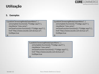 Utilização
5. Exemplos
$.publish(‘browsingModal/openMain/', {
onComplete:function(){ /*Código aqui*/ },
className:"meu-aviso",
onCloseFunction:function(){ /*Código aqui*/ },
href:"http://www.seusite.com.br/sua-url",
hrefAjax:true
});
$.publish(‘browsingModal/openMain/', {
onComplete:function(){ /*Código aqui*/ },
className:"meu-aviso",
onCloseFunction:function(){ /*Código aqui*/ },
href:"http://www.seusite.com.br/sua-url",
hrefAjax:true
});
$.publish(‘browsingModal/openMain/', {
onComplete:function(){ /*Código aqui*/ },
className:"meu-aviso",
onCloseFunction:function(){ /*Código aqui*/ },
href:"http://www.seusite.com.br/sua-url",
hrefAjax:true
});
Versão 2.2 Nova Modal (Reference Store)
 