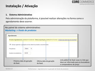 1. Sistema Administrativo
Pela administração da plataforma, é possível realizar alterações na forma como o
agendamento deve ocorrer.
Instalação / Ativação
No painel do sistema administrativo:
Marketing -> Feeds de produtos
Performance – Agendamento na geração de feeds de produtosVersão 2.2
Próxima data de geração
do feed.
Última data de geração
do feed.
Link público do feed: esse é o link que
deve ser informado para os buscadores
e comparadores de preço
 