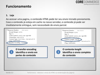 Funcionamento
1. Loja
Ao acessar uma pagina, o conteúdo HTML pode ter seu envio iniciado previamente.
Caso o conteúdo já esteja em cache no nosso servidor, o conteúdo já pode ser
imediatamente entregue, sem necessidade de envio parcial.
O transfer-encoding
identifica o envio em
partes do conteúdo
O contente-length
identifica o envio completo
do conteúdo
Versão 2.2 Performance - Adiantar o envio do HTML na renderização das páginas
 