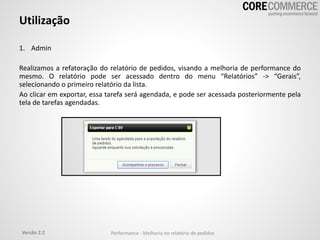 Utilização
1. Admin
Realizamos a refatoração do relatório de pedidos, visando a melhoria de performance do
mesmo. O relatório pode ser acessado dentro do menu “Relatórios” -> “Gerais”,
selecionando o primeiro relatório da lista.
Ao clicar em exportar, essa tarefa será agendada, e pode ser acessada posteriormente pela
tela de tarefas agendadas.
Versão 2.2 Performance - Melhoria no relatório de pedidos
 