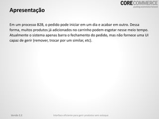 Apresentação
Em um processo B2B, o pedido pode iniciar em um dia e acabar em outro. Dessa
forma, muitos produtos já adicionados no carrinho podem esgotar nesse meio tempo.
Atualmente o sistema apenas barra o fechamento do pedido, mas não fornece uma UI
capaz de gerir (remover, trocar por um similar, etc).
Versão 2.2 Interface eficiente para gerir produtos sem estoque
 
