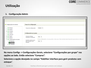 Utilização
1. Configuração Admin
Versão 2.2 Interface eficiente para gerir produtos sem estoque
No menu Configs -> Configurações Gerais, selecione “Configurações por grupo” nas
opções ao lado. Então selecione “Compras”.
Selecione a opção desejada no campo “Habilitar interface para gerir produtos sem
estoque”.
 