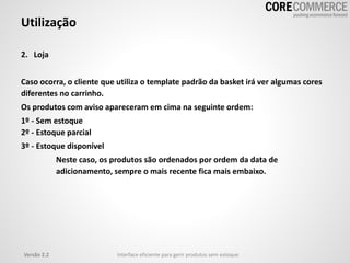 Utilização
2. Loja
Caso ocorra, o cliente que utiliza o template padrão da basket irá ver algumas cores
diferentes no carrinho.
Os produtos com aviso apareceram em cima na seguinte ordem:
1º - Sem estoque
2º - Estoque parcial
3º - Estoque disponível
Neste caso, os produtos são ordenados por ordem da data de
adicionamento, sempre o mais recente fica mais embaixo.
Versão 2.2 Interface eficiente para gerir produtos sem estoque
 
