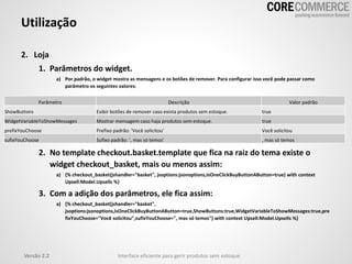 Utilização
2. Loja
1. Parâmetros do widget.
a) Por padrão, o widget mostra as mensagens e os botões de remover. Para configurar isso você pode passar como
parâmetro os seguintes valores:
2. No template checkout.basket.template que fica na raiz do tema existe o
widget checkout_basket, mais ou menos assim:
a) {% checkout_basket(jshandler="basket", jsoptions:jsonoptions,IsOneClickBuyButtonAButton=true) with context
Upsell:Model.Upsells %}
3. Com a adição dos parâmetros, ele fica assim:
a) {% checkout_basket(jshandler="basket",
jsoptions:jsonoptions,IsOneClickBuyButtonAButton=true,ShowButtons:true,WidgetVariableToShowMessages:true,pre
fixYouChoose="Você solicitou",sufixYouChoose=", mas só temos") with context Upsell:Model.Upsells %}
Versão 2.2 Interface eficiente para gerir produtos sem estoque
Parâmetro Descrição Valor padrão
ShowButtons Exibir botões de remover caso exista produtos sem estoque. true
WidgetVariableToShowMessages Mostrar mensagem caso haja produtos sem estoque. true
prefixYouChoose Prefixo padrão: 'Você solicitou' Você solicitou
sufixYouChoose Sufixo padrão: ', mas só temos' , mas só temos
 